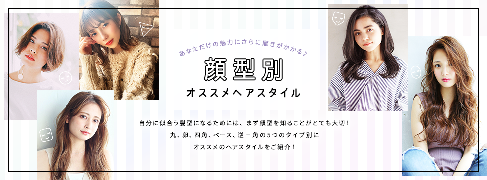 あなただけの魅力にさらに磨きがかかる♪　顔型別オススメヘアスタイル　自分に似合う髪型になるためには、まず顔型を知ることがとても大切！丸、卵、四角、ベース、逆三角の5つのタイプ別にオススメのヘアスタイルをご紹介！