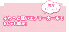 絶対パーマ!
ふわっと軽いエアリーカールで
おしゃれ度UP!