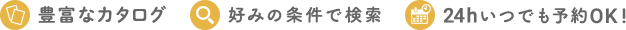 豊富なカタログ　好みの条件で検索　24hいつでも予約OK!