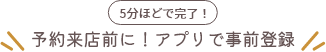 5分ほどで完了！予約来店前に！アプリで事前登録