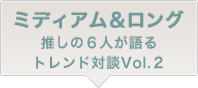 ミディアム ロング推しの６人が語るトレンド対談Vol.2